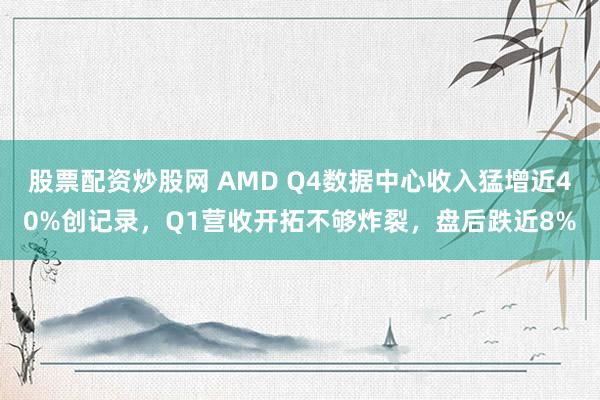 股票配资炒股网 AMD Q4数据中心收入猛增近40%创记录，Q1营收开拓不够炸裂，盘后跌近8%