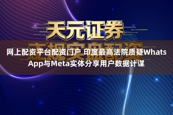 网上配资平台配资门户 印度最高法院质疑WhatsApp与Meta实体分享用户数据计谋