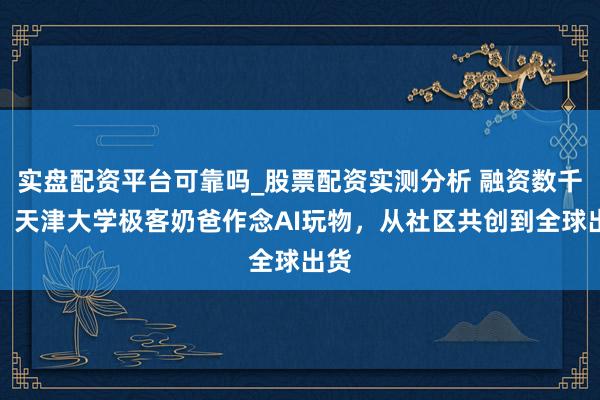 实盘配资平台可靠吗_股票配资实测分析 融资数千万，天津大学极客奶爸作念AI玩物，从社区共创到全球出货