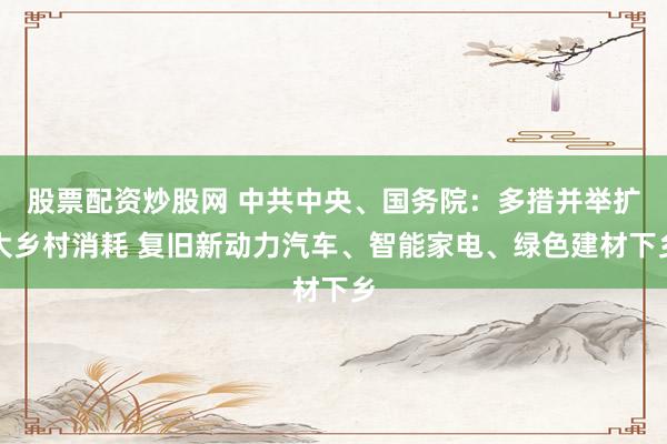 股票配资炒股网 中共中央、国务院：多措并举扩大乡村消耗 复旧新动力汽车、智能家电、绿色建材下乡