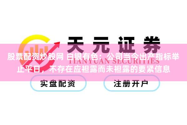 股票配资炒股网 白银有色：公司当今出产指标举止平日，不存在应袒露而未袒露的要紧信息