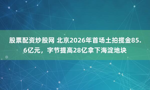 股票配资炒股网 北京2026年首场土拍揽金85.6亿元，字节提高28亿拿下海淀地块