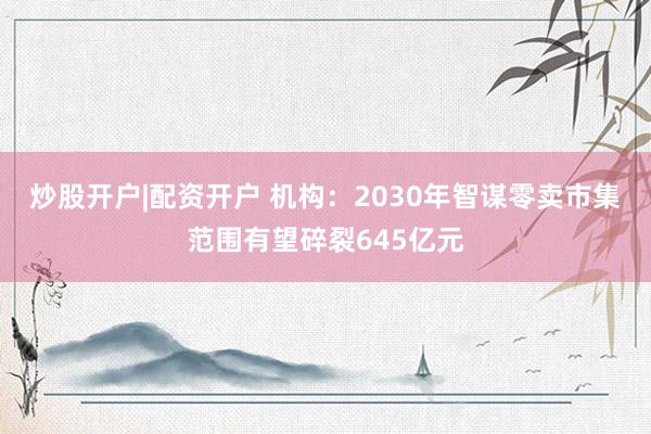 炒股开户|配资开户 机构：2030年智谋零卖市集范围有望碎裂645亿元