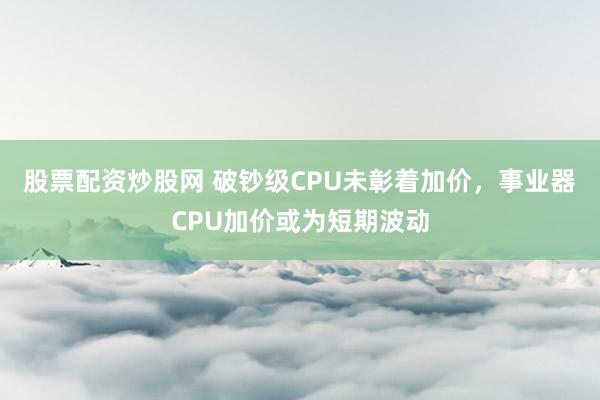 股票配资炒股网 破钞级CPU未彰着加价，事业器CPU加价或为短期波动