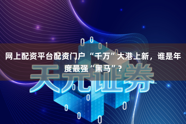 网上配资平台配资门户 “千万”大港上新，谁是年度最强“黑马”？