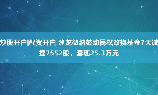 炒股开户|配资开户 建龙微纳鼓动民权改换基金7天减捏7552股，套现25.3万元