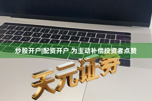 炒股开户|配资开户 为主动补偿投资者点赞