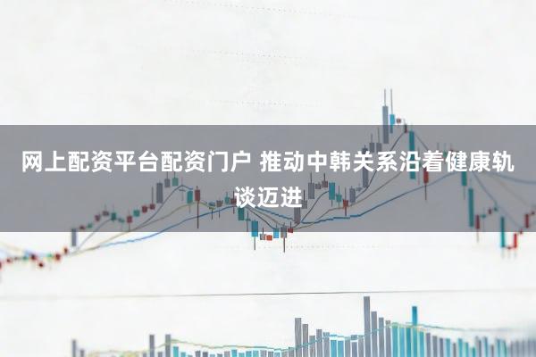 网上配资平台配资门户 推动中韩关系沿着健康轨谈迈进