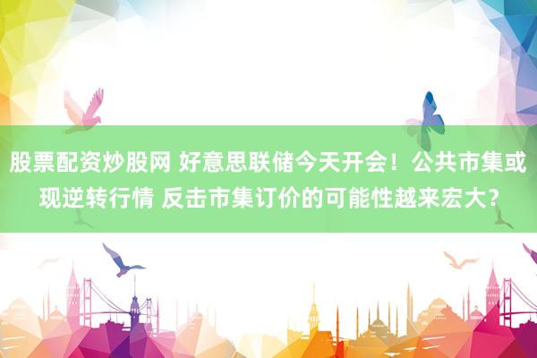 股票配资炒股网 好意思联储今天开会！公共市集或现逆转行情 反击市集订价的可能性越来宏大？