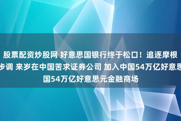 股票配资炒股网 好意思国银行终于松口！追逐摩根大通及高盛步调 来岁在中国苦求证券公司 加入中国54万亿好意思元金融商场