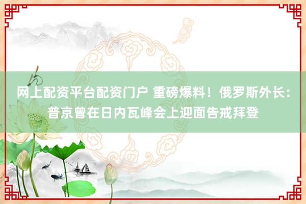 网上配资平台配资门户 重磅爆料！俄罗斯外长：普京曾在日内瓦峰会上迎面告戒拜登