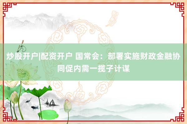 炒股开户|配资开户 国常会：部署实施财政金融协同促内需一揽子计谋