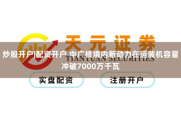 炒股开户|配资开户 中广核境内新动力在运装机容量冲破7000万千瓦