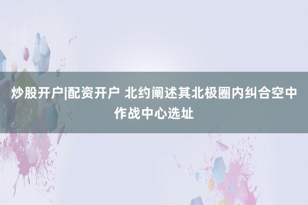炒股开户|配资开户 北约阐述其北极圈内纠合空中作战中心选址