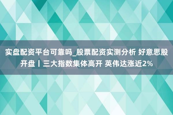 实盘配资平台可靠吗_股票配资实测分析 好意思股开盘丨三大指数集体高开 英伟达涨近2%