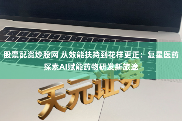 股票配资炒股网 从效能扶持到花样更正：复星医药探索AI赋能药物研发新旅途