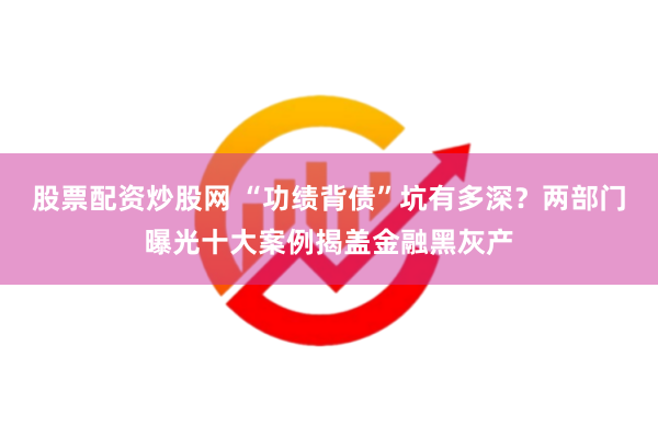 股票配资炒股网 “功绩背债”坑有多深？两部门曝光十大案例揭盖金融黑灰产