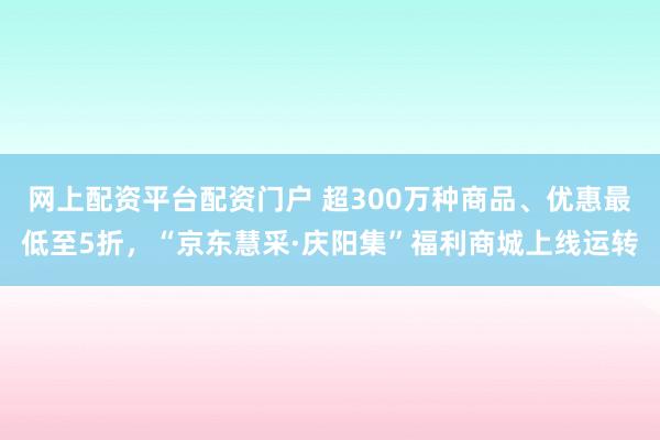 网上配资平台配资门户 超300万种商品、优惠最低至5折，“京东慧采·庆阳集”福利商城上线运转