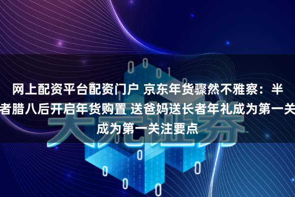 网上配资平台配资门户 京东年货骤然不雅察：半数骤然者腊八后开启年货购置 送爸妈送长者年礼成为第一关注要点