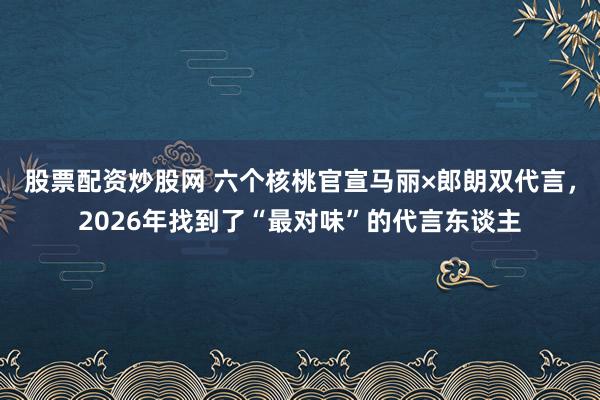 股票配资炒股网 六个核桃官宣马丽×郎朗双代言，2026年找到了“最对味”的代言东谈主