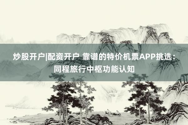 炒股开户|配资开户 靠谱的特价机票APP挑选：同程旅行中枢功能认知