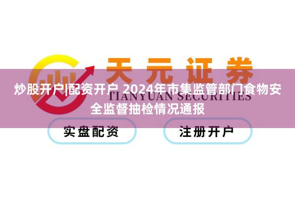 炒股开户|配资开户 2024年市集监管部门食物安全监督抽检情况通报
