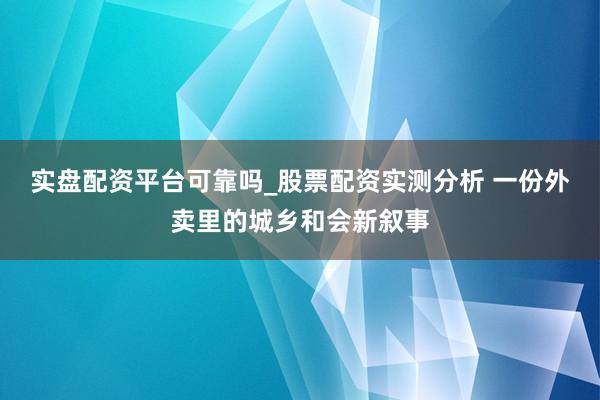 实盘配资平台可靠吗_股票配资实测分析 一份外卖里的城乡和会新叙事