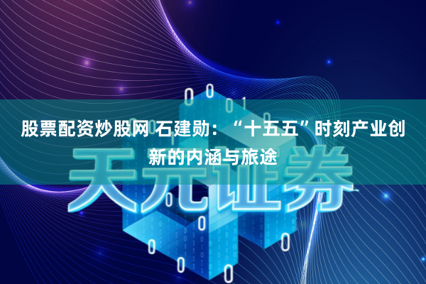 股票配资炒股网 石建勋：“十五五”时刻产业创新的内涵与旅途