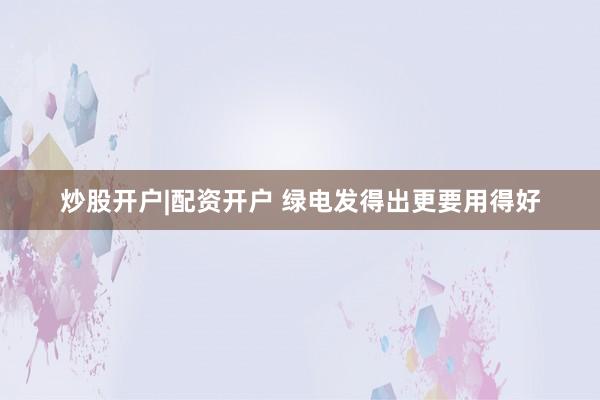 炒股开户|配资开户 绿电发得出更要用得好