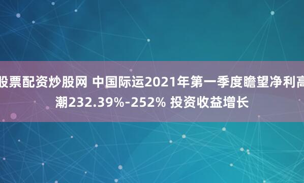 股票配资炒股网 中国际运2021年第一季度瞻望净利高潮232.39%-252% 投资收益增长