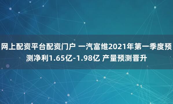 网上配资平台配资门户 一汽富维2021年第一季度预测净利1.65亿-1.98亿 产量预测晋升