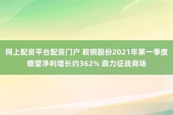 网上配资平台配资门户 鞍钢股份2021年第一季度瞻望净利增长约362% 鼎力征战商场