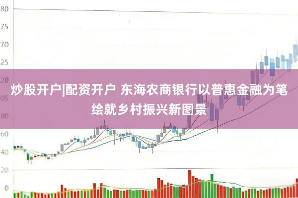 炒股开户|配资开户 东海农商银行以普惠金融为笔绘就乡村振兴新图景