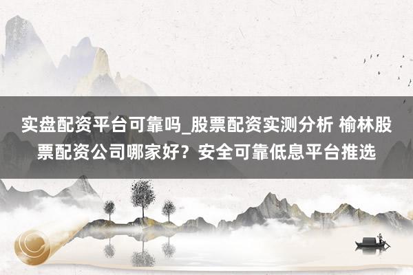 实盘配资平台可靠吗_股票配资实测分析 榆林股票配资公司哪家好？安全可靠低息平台推选