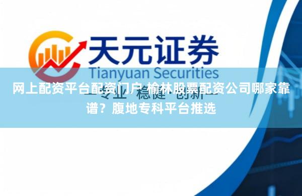 网上配资平台配资门户 榆林股票配资公司哪家靠谱？腹地专科平台推选