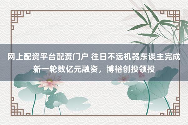 网上配资平台配资门户 往日不远机器东谈主完成新一轮数亿元融资，博裕创投领投