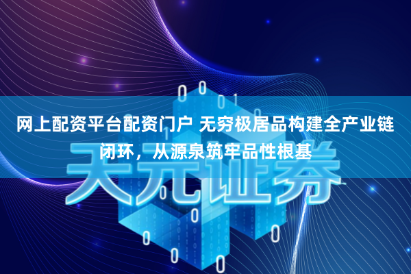 网上配资平台配资门户 无穷极居品构建全产业链闭环，从源泉筑牢品性根基