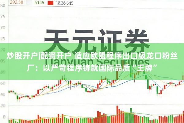 炒股开户|配资开户 适应欧盟程序出口级龙口粉丝厂：以严苛程序铸就国际品质“王牌”