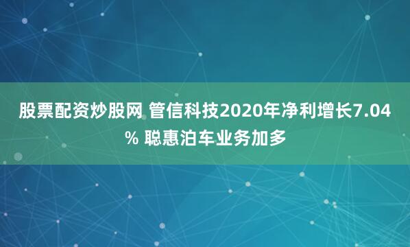 股票配资炒股网 管信科技2020年净利增长7.04% 聪惠泊车业务加多