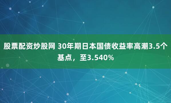 股票配资炒股网 30年期日本国债收益率高潮3.5个基点，至3.540%