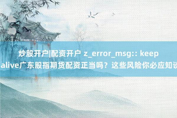 炒股开户|配资开户 z_error_msg:: keep-alive广东股指期货配资正当吗？这些风险你必应知谈