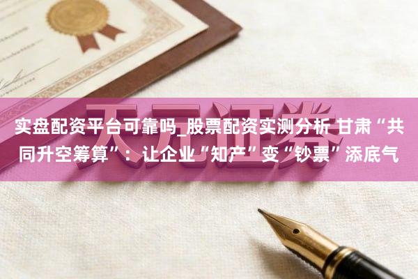 实盘配资平台可靠吗_股票配资实测分析 甘肃“共同升空筹算”：让企业“知产”变“钞票”添底气