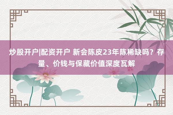 炒股开户|配资开户 新会陈皮23年陈稀缺吗？存量、价钱与保藏价值深度瓦解