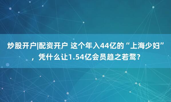 炒股开户|配资开户 这个年入44亿的“上海少妇”，凭什么让1.54亿会员趋之若鹜？