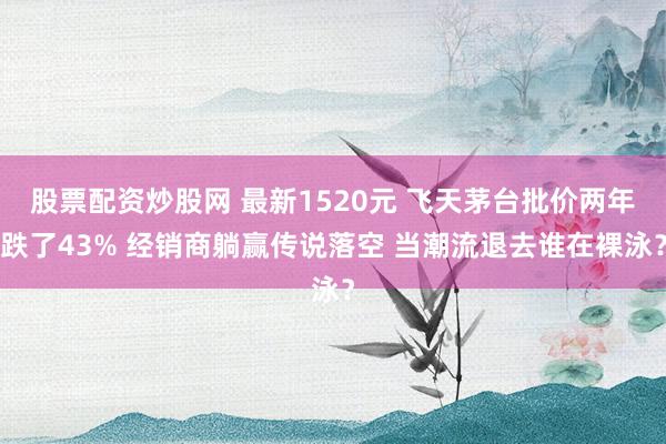 股票配资炒股网 最新1520元 飞天茅台批价两年跌了43% 经销商躺赢传说落空 当潮流退去谁在裸泳？