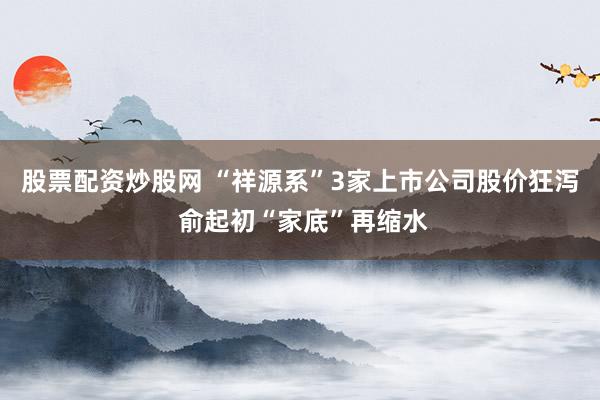 股票配资炒股网 “祥源系”3家上市公司股价狂泻 俞起初“家底”再缩水