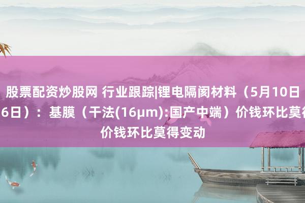股票配资炒股网 行业跟踪|锂电隔阂材料（5月10日-5月16日）：基膜（干法(16μm):国产中端）价钱环比莫得变动