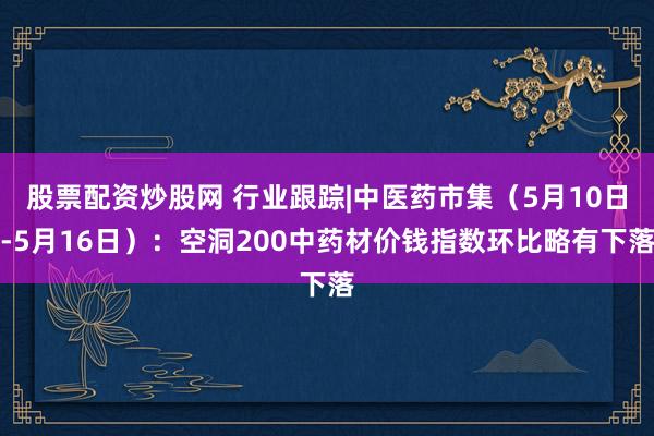 股票配资炒股网 行业跟踪|中医药市集（5月10日-5月16日）：空洞200中药材价钱指数环比略有下落