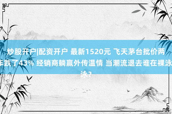 炒股开户|配资开户 最新1520元 飞天茅台批价两年跌了43% 经销商躺赢外传温情 当潮流退去谁在裸泳?