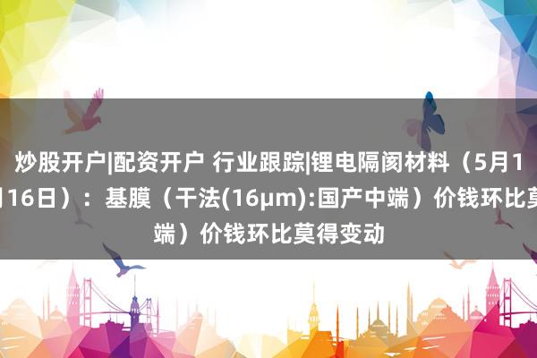 炒股开户|配资开户 行业跟踪|锂电隔阂材料（5月10日-5月16日）：基膜（干法(16μm):国产中端）价钱环比莫得变动